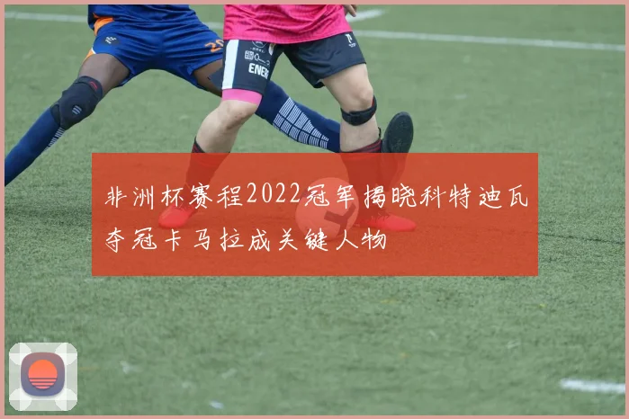 非洲杯赛程2022冠军揭晓科特迪瓦夺冠卡马拉成关键人物