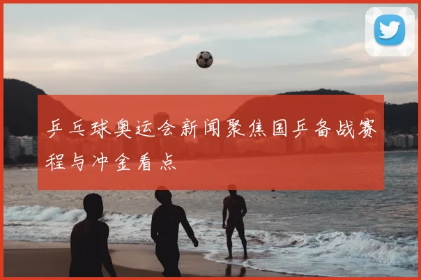 乒乓球奥运会新闻聚焦国乒备战赛程与冲金看点