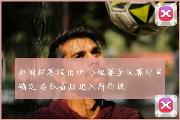 非洲杯赛程出炉 小组赛至决赛时间确定 各队备战进入新阶段