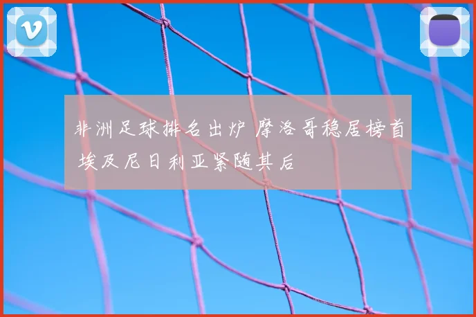 非洲足球排名出炉 摩洛哥稳居榜首 埃及尼日利亚紧随其后