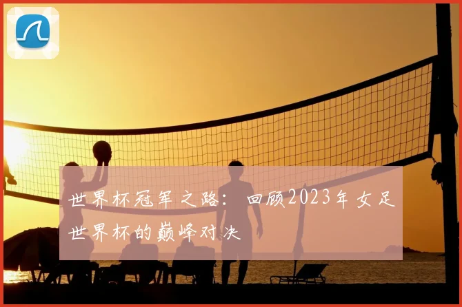 世界杯冠军之路:回顾2023年女足世界杯的巅峰对决