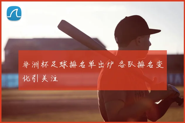 非洲杯足球排名单出炉 各队排名变化引关注