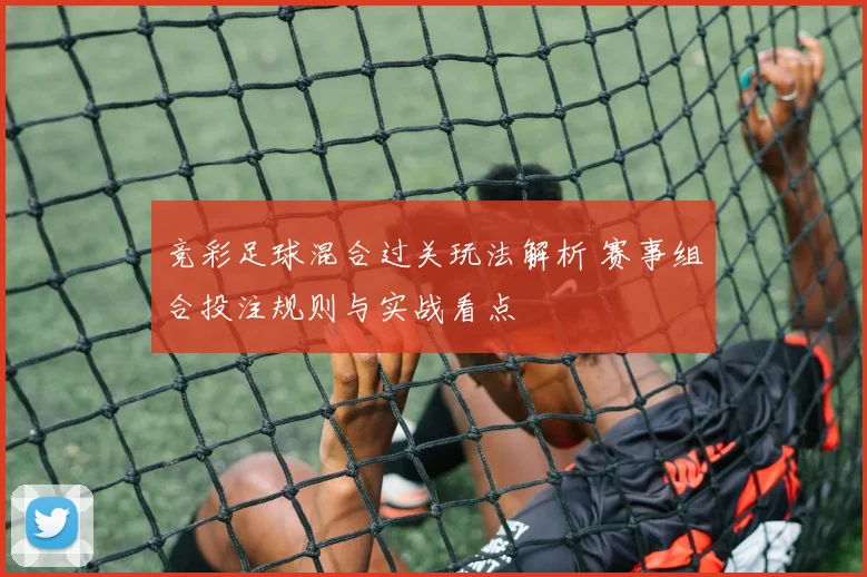 竞彩足球混合过关玩法解析 赛事组合投注规则与实战看点